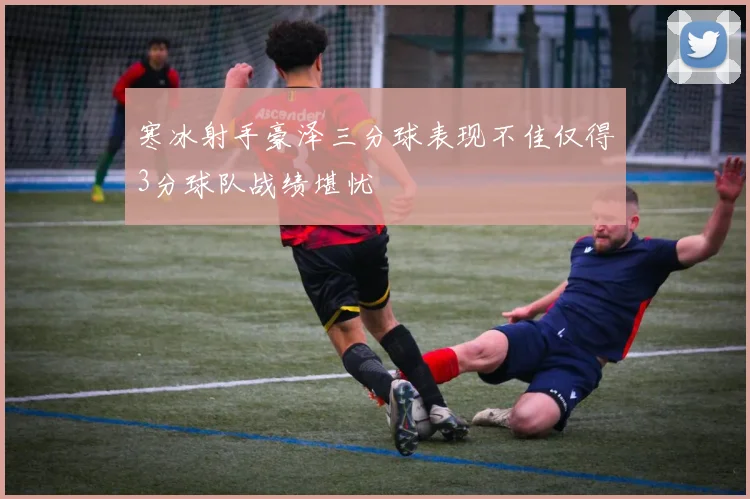 寒冰射手豪泽三分球表现不佳仅得3分球队战绩堪忧