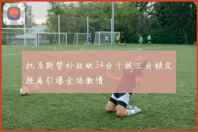 托马斯替补狂砍34分干拔三分锁定胜局引爆全场激情