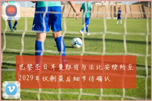 巴黎圣日耳曼即将与法比安续约至2029年仅剩最后细节待确认
