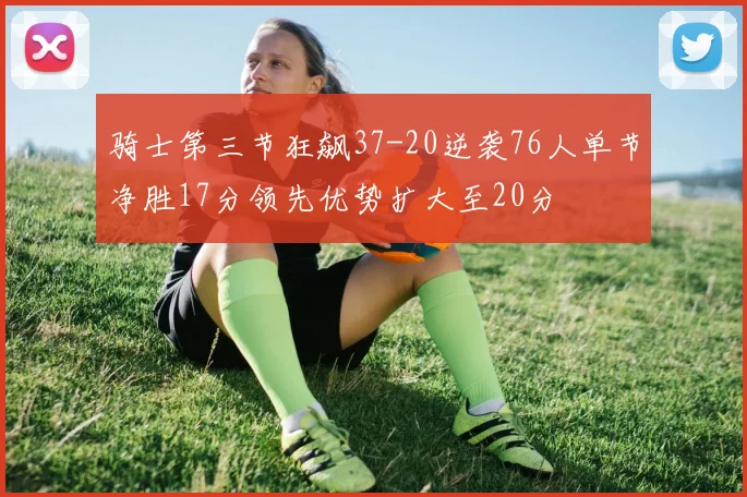 骑士第三节狂飙37-20逆袭76人单节净胜17分领先优势扩大至20分