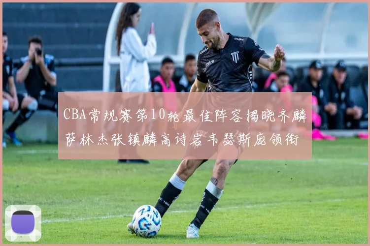 CBA常规赛第10轮最佳阵容揭晓齐麟萨林杰张镇麟高诗岩韦瑟斯庞领衔出战