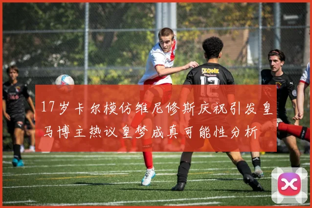17岁卡尔模仿维尼修斯庆祝引发皇马博主热议皇梦成真可能性分析