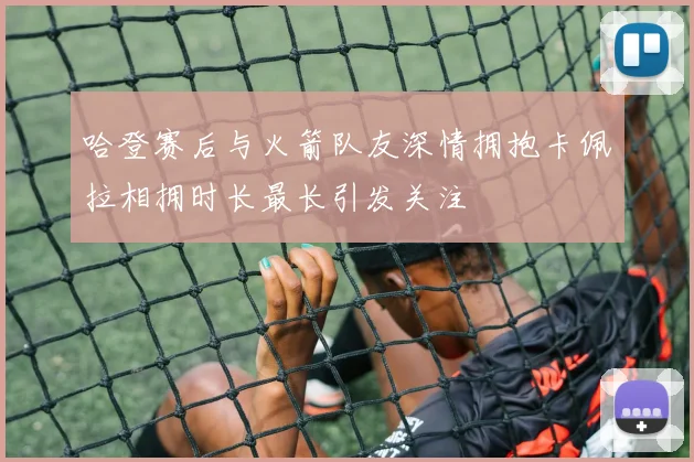 哈登赛后与火箭队友深情拥抱卡佩拉相拥时长最长引发关注