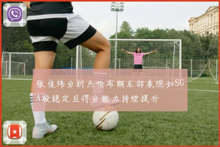 张佳玮分析杰伦布朗东部表现如SGA般稳定且得分能力持续提升