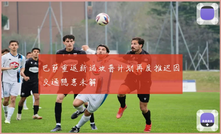 巴萨重返新诺坎普计划再度推迟因交通隐患未解