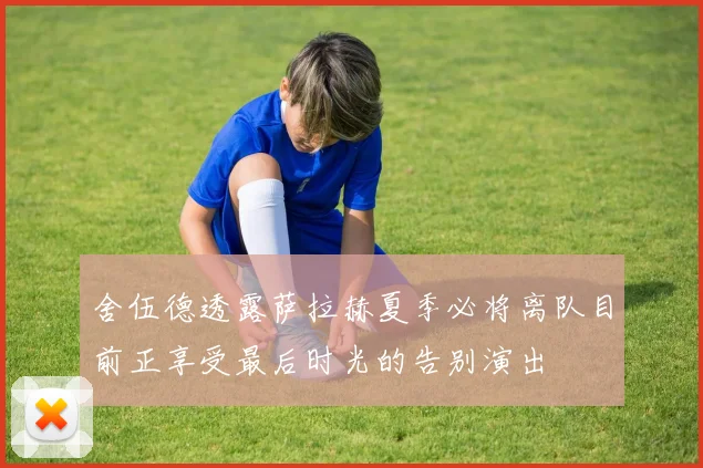 舍伍德透露萨拉赫夏季必将离队目前正享受最后时光的告别演出