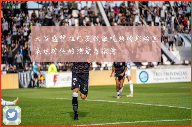 大洛盛赞祖巴茨致敬视频精彩纷呈表达对他的热爱与敬意