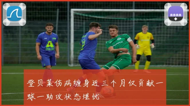 登贝莱伤病缠身近三个月仅贡献一球一助攻状态堪忧