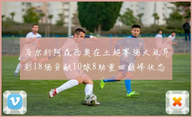 马尔科阿森西奥在土超赛场大放异彩18场贡献10球8助重回巅峰状态