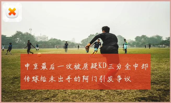 申京最后一攻被质疑KD三分全中却传球给未出手的阿门引发争议