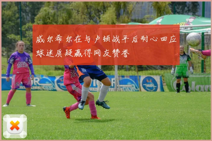 威尔希尔在与卢顿战平后耐心回应球迷质疑赢得网友赞誉