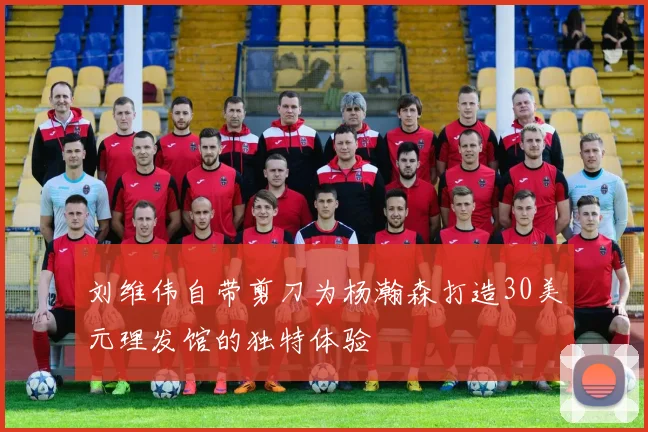 刘维伟自带剪刀为杨瀚森打造30美元理发馆的独特体验