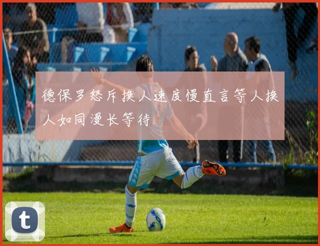 德保罗怒斥换人速度慢直言等人换人如同漫长等待