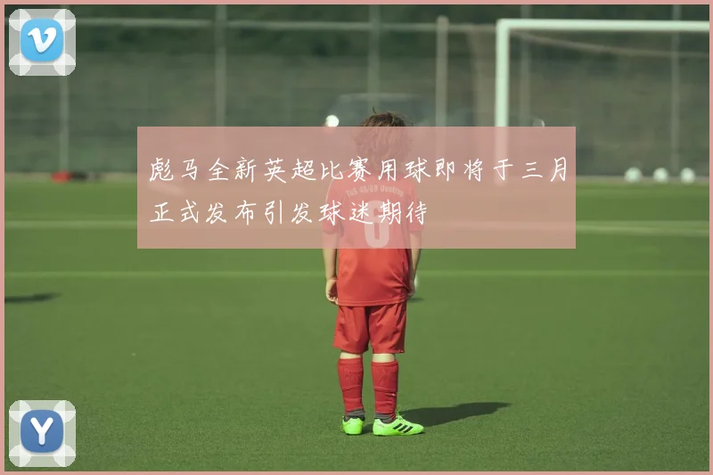 彪马全新英超比赛用球即将于三月正式发布引发球迷期待