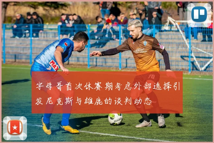 字母哥首次休赛期考虑外部选择引发尼克斯与雄鹿的谈判动态