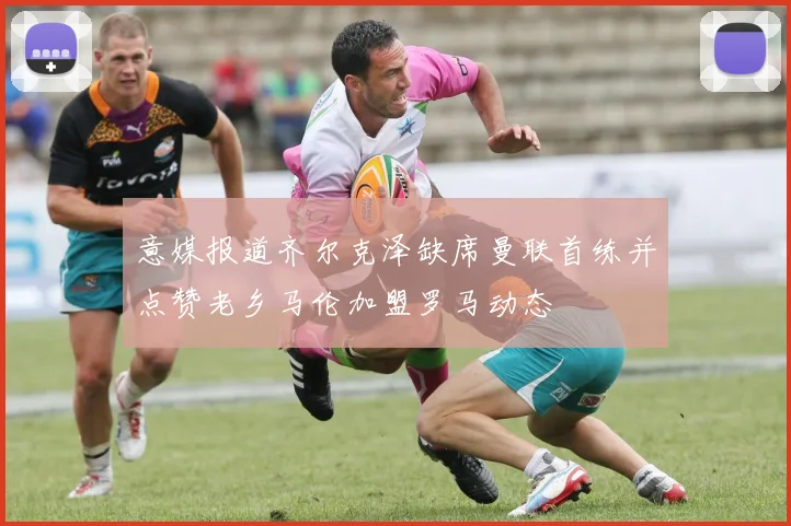 意媒报道齐尔克泽缺席曼联首练并点赞老乡马伦加盟罗马动态