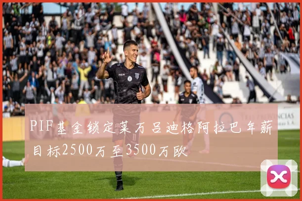 PIF基金锁定莱万吕迪格阿拉巴年薪目标2500万至3500万欧