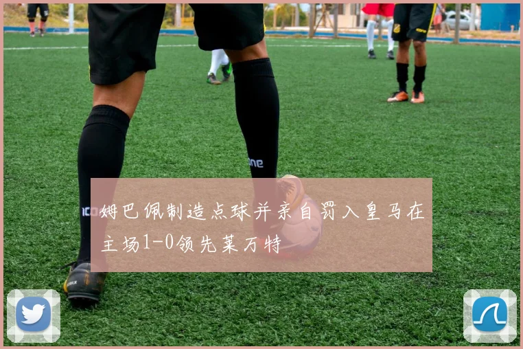 姆巴佩制造点球并亲自罚入皇马在主场1-0领先莱万特