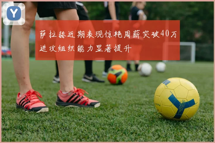 萨拉赫近期表现惊艳周薪突破40万进攻组织能力显著提升