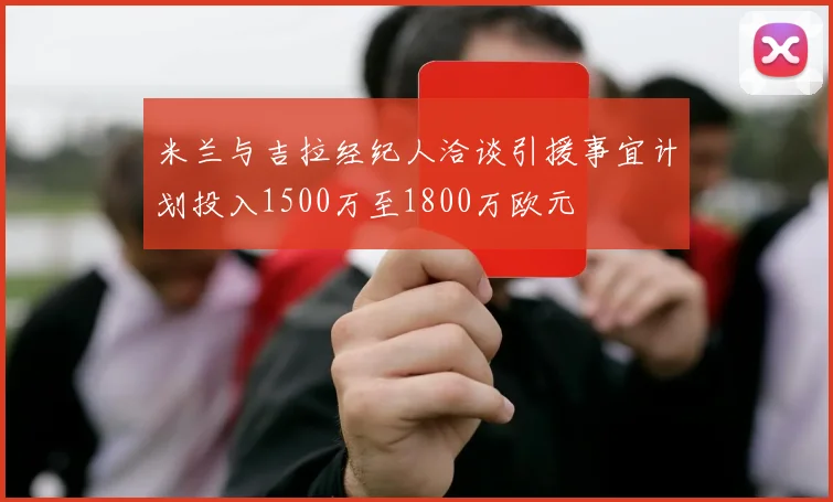米兰与吉拉经纪人洽谈引援事宜计划投入1500万至1800万欧元