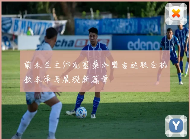 前米兰主帅孔塞桑加盟吉达联合执教本泽马展现新篇章