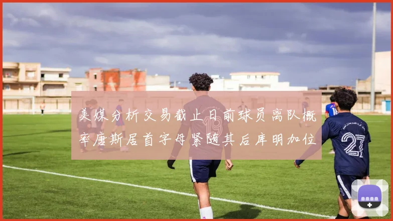 美媒分析交易截止日前球员离队概率唐斯居首字母紧随其后库明加位列第三
